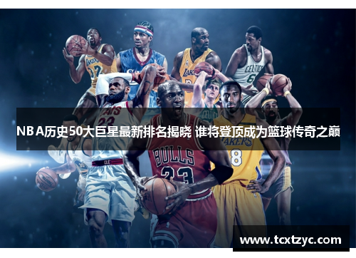 NBA历史50大巨星最新排名揭晓 谁将登顶成为篮球传奇之巅